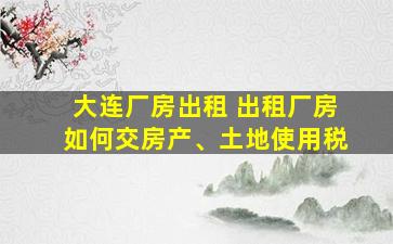 大连厂房出租 出租厂房如何交房产、土地使用税